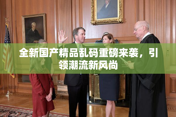 全新国产精品乱码重磅来袭，引领潮流新风尚
