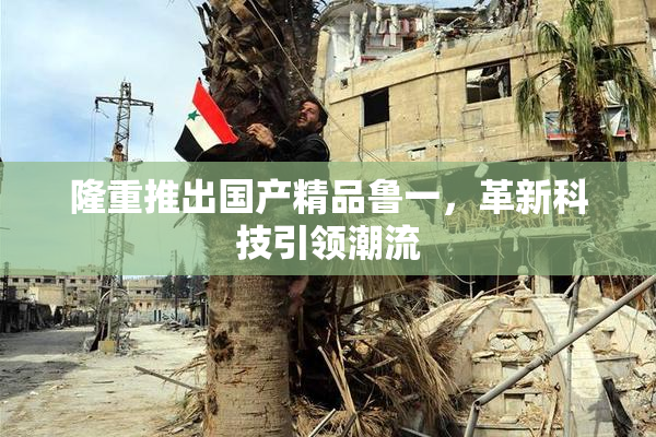 隆重推出国产精品鲁一，革新科技引领潮流
