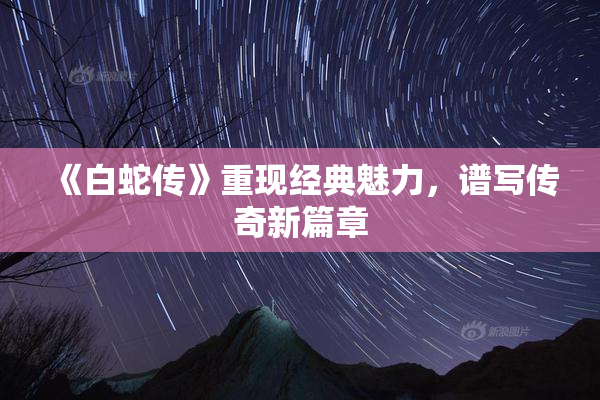 《白蛇传》重现经典魅力，谱写传奇新篇章