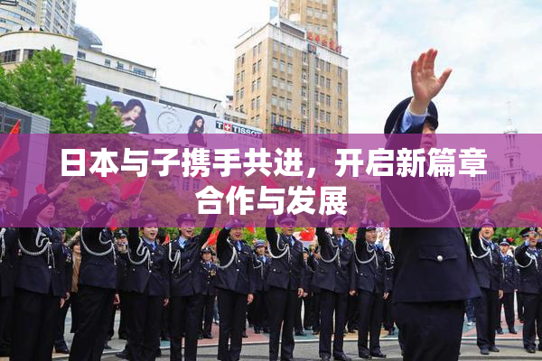 日本与子携手共进，开启新篇章合作与发展