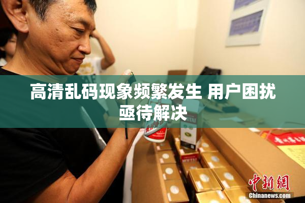 高清乱码现象频繁发生 用户困扰亟待解决