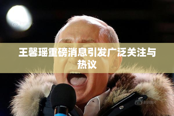 王馨瑶重磅消息引发广泛关注与热议