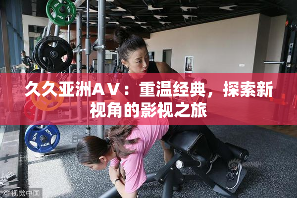 久久亚洲AⅤ：重温经典，探索新视角的影视之旅