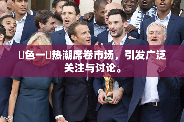 黃色一級热潮席卷市场，引发广泛关注与讨论。