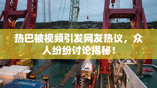 热巴被视频引发网友热议，众人纷纷讨论揭秘！