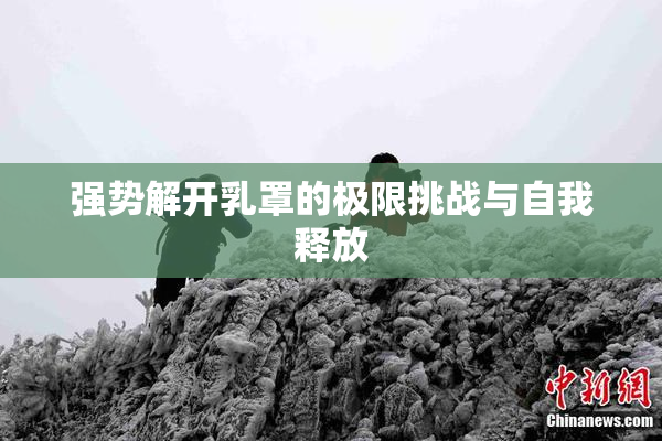 强势解开乳罩的极限挑战与自我释放