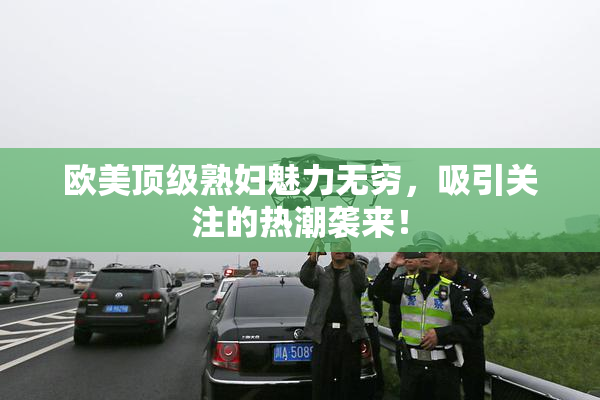 欧美顶级熟妇魅力无穷，吸引关注的热潮袭来！