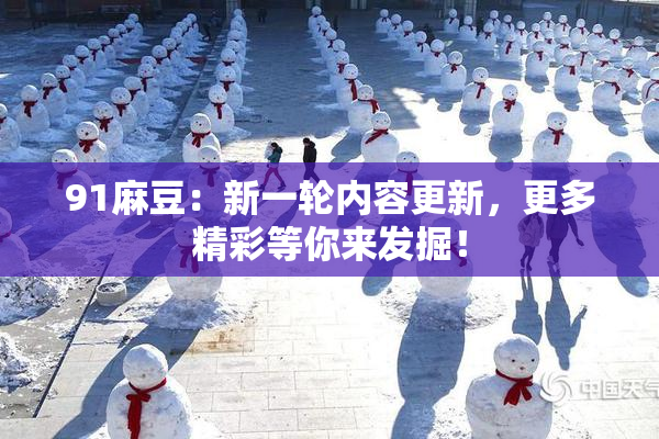 91麻豆：新一轮内容更新，更多精彩等你来发掘！