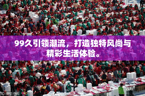 99久引领潮流，打造独特风尚与精彩生活体验。