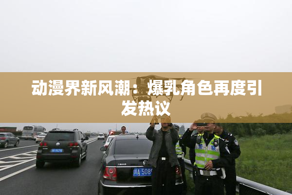 动漫界新风潮：爆乳角色再度引发热议