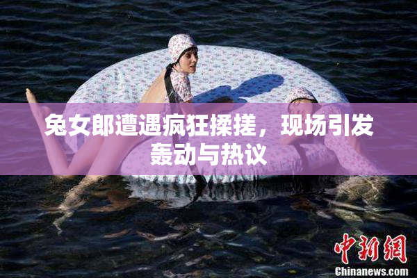 兔女郎遭遇疯狂揉搓，现场引发轰动与热议