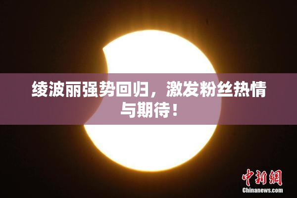 绫波丽强势回归，激发粉丝热情与期待！