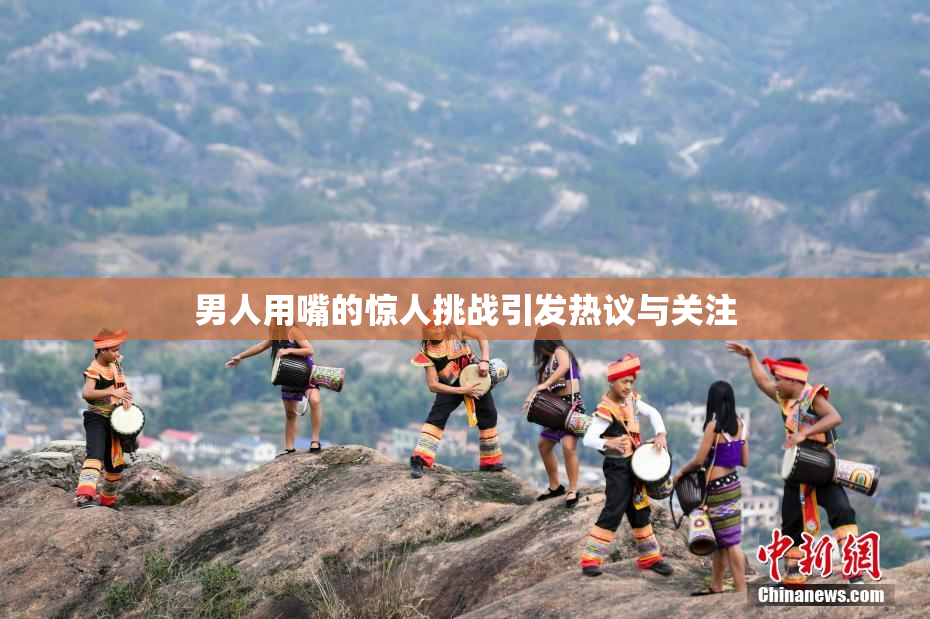 男人用嘴的惊人挑战引发热议与关注