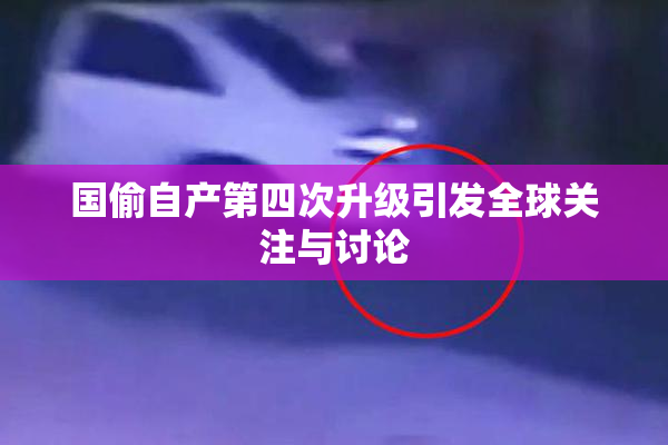 国偷自产第四次升级引发全球关注与讨论