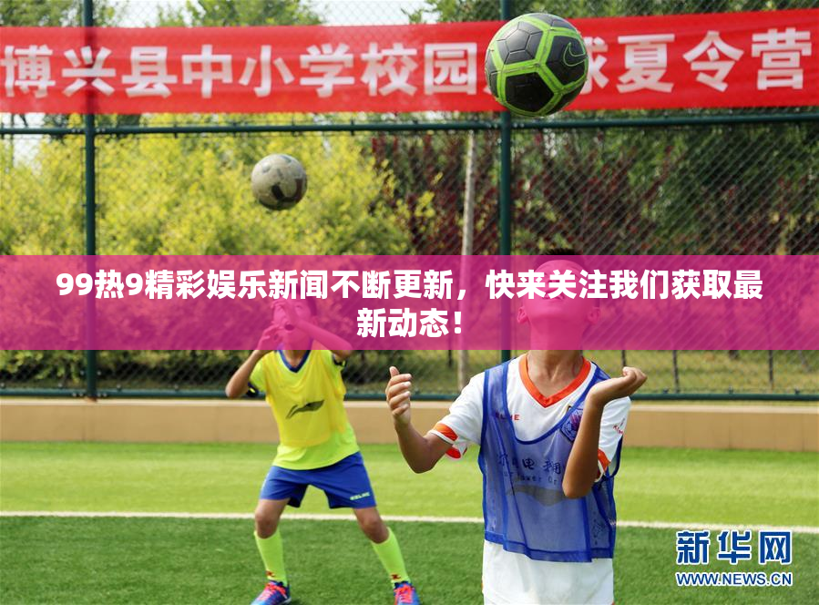 99热9精彩娱乐新闻不断更新，快来关注我们获取最新动态！