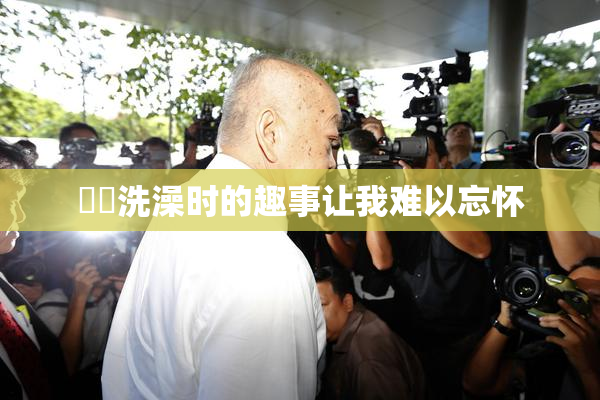 妺妺洗澡时的趣事让我难以忘怀