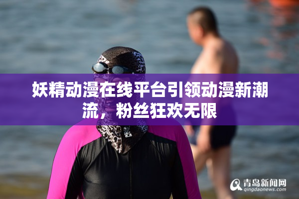 妖精动漫在线平台引领动漫新潮流，粉丝狂欢无限
