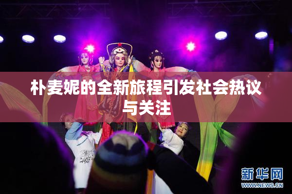 朴麦妮的全新旅程引发社会热议与关注