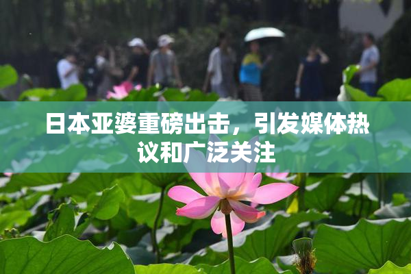日本亚婆重磅出击，引发媒体热议和广泛关注