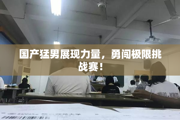 国产猛男展现力量，勇闯极限挑战赛！