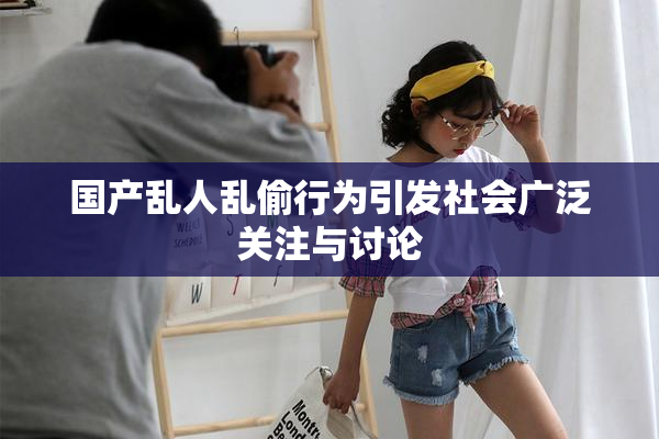 国产乱人乱偷行为引发社会广泛关注与讨论