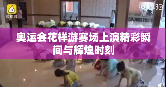 奥运会花样游赛场上演精彩瞬间与辉煌时刻