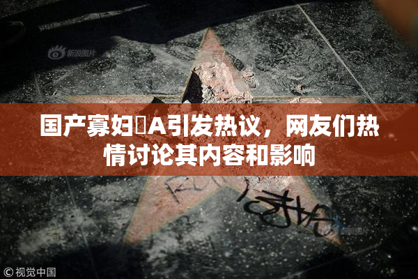 国产寡妇婬A引发热议，网友们热情讨论其内容和影响