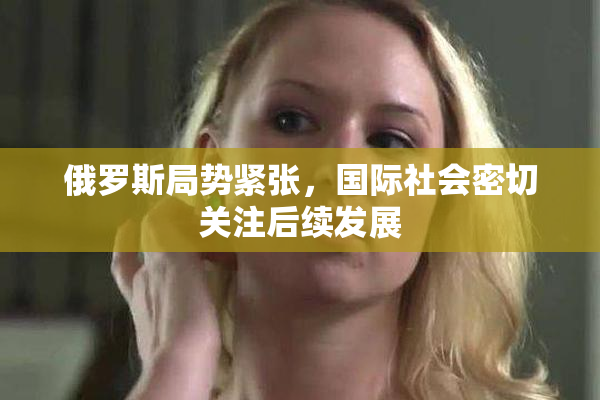 俄罗斯局势紧张，国际社会密切关注后续发展