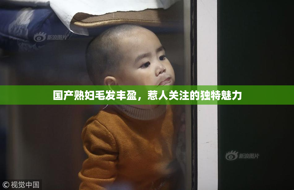 国产熟妇毛发丰盈，惹人关注的独特魅力