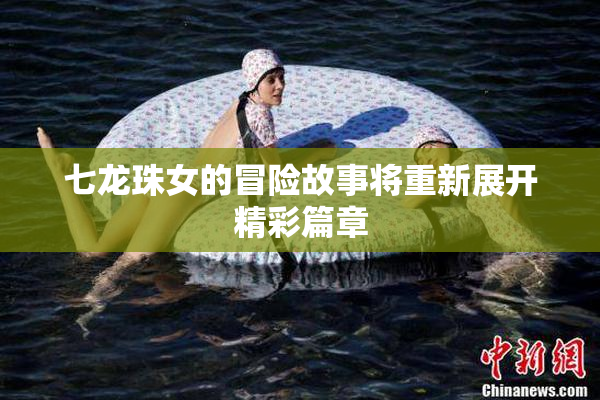 七龙珠女的冒险故事将重新展开精彩篇章