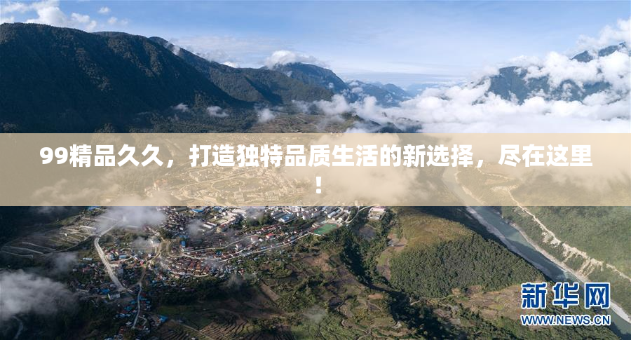 99精品久久，打造独特品质生活的新选择，尽在这里！
