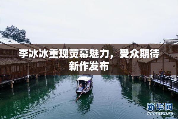 李冰冰重现荧幕魅力，受众期待新作发布
