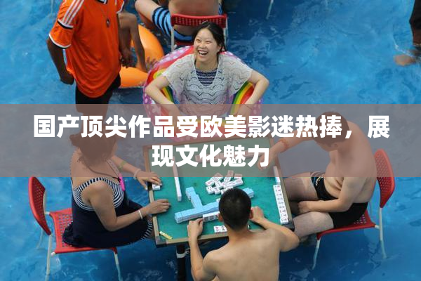 国产顶尖作品受欧美影迷热捧，展现文化魅力