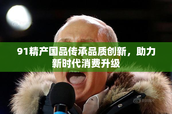 91精产国品传承品质创新，助力新时代消费升级