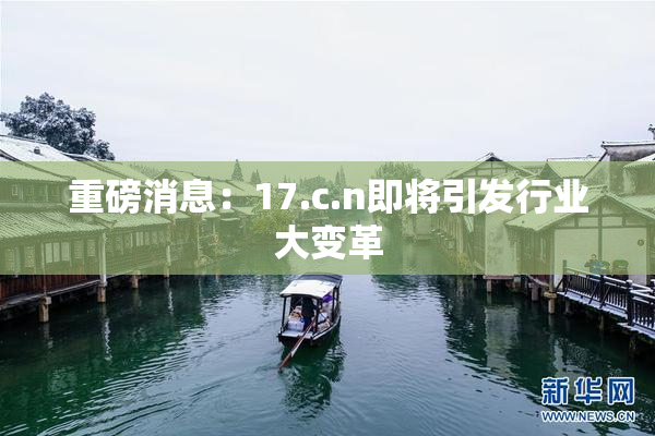 重磅消息：17.c.n即将引发行业大变革