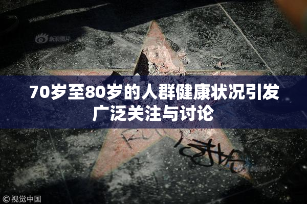 70岁至80岁的人群健康状况引发广泛关注与讨论