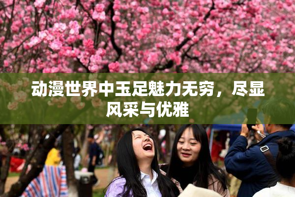 动漫世界中玉足魅力无穷，尽显风采与优雅