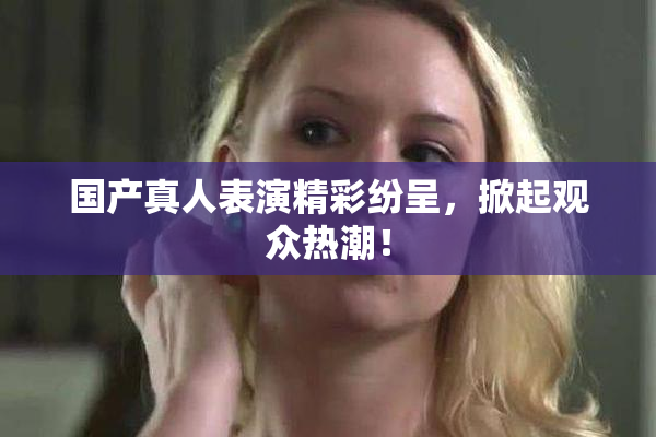 国产真人表演精彩纷呈，掀起观众热潮！