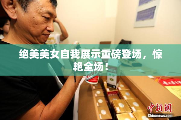 绝美美女自我展示重磅登场，惊艳全场！