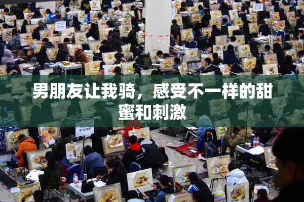 男朋友让我骑，感受不一样的甜蜜和刺激