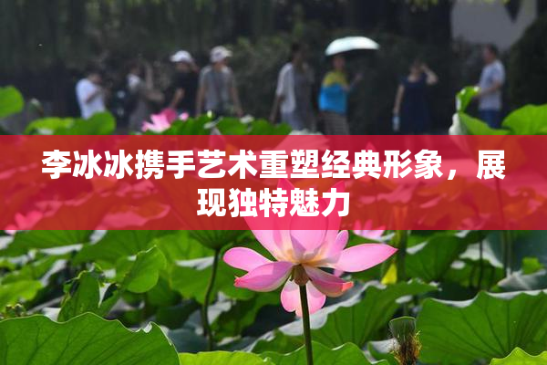 李冰冰携手艺术重塑经典形象，展现独特魅力