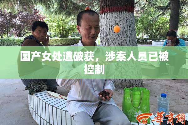 国产女处遭破获，涉案人员已被控制