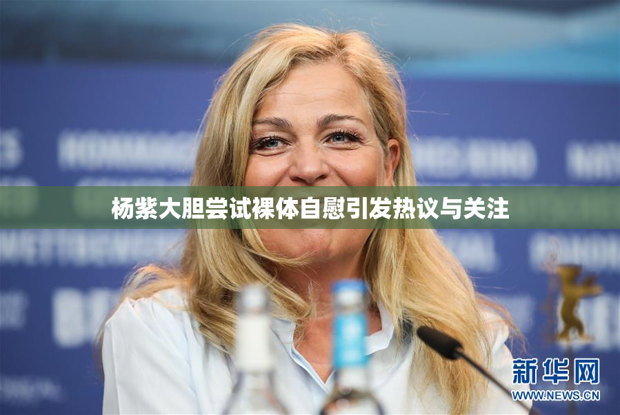 杨紫大胆尝试裸体自慰引发热议与关注