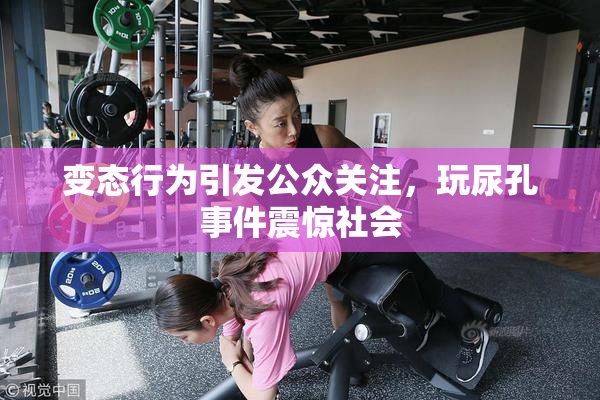 变态行为引发公众关注，玩尿孔事件震惊社会