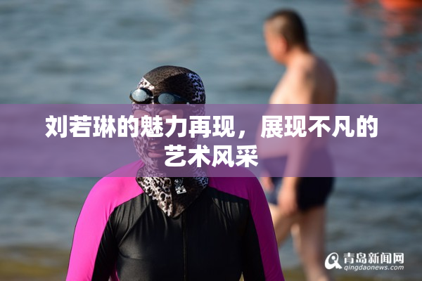 刘若琳的魅力再现，展现不凡的艺术风采