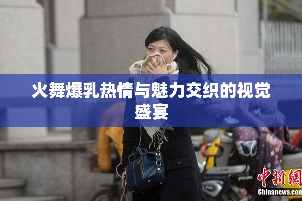 火舞爆乳热情与魅力交织的视觉盛宴