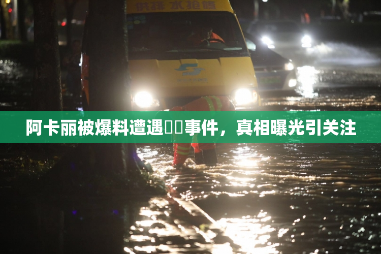 阿卡丽被爆料遭遇❌‌事件，真相曝光引关注