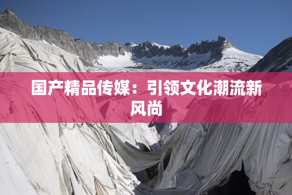 国产精品传媒：引领文化潮流新风尚