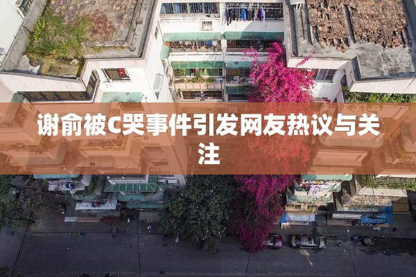 谢俞被C哭事件引发网友热议与关注
