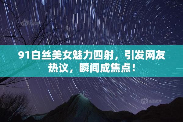 91白丝美女魅力四射，引发网友热议，瞬间成焦点！